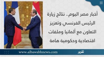 أخبار مصر اليوم.. نتائج زيارة الرئيس الفرنسي وتعزيز التعاون مع ألمانيا وملفات اقتصادية وحكومية هامة