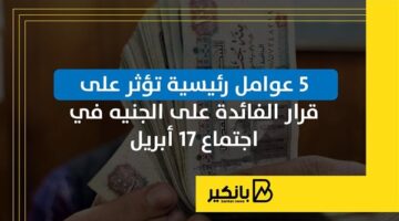 5 عوامل رئيسية تؤثر على قرار الفائدة على الجنيه في اجتماع 17 أبريل | إنفوجراف
