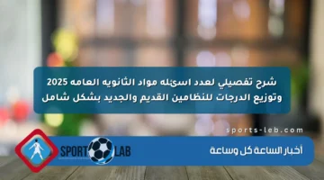 شرح تفصيلي لعدد أسئلة مواد الثانوية العامة 2025 وتوزيع الدرجات للنظامين القديم والجديد بشكل شامل