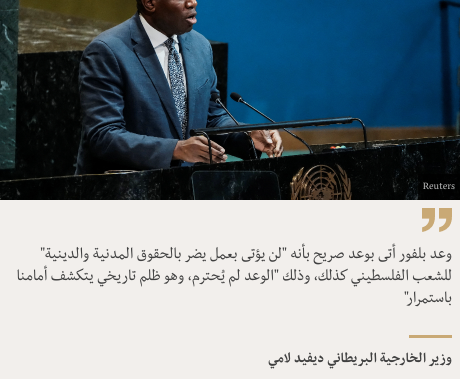 "وعد بلفور أتى بوعد صريح بأنه "لن يؤتى بعمل يضر بالحقوق المدنية والدينية" للشعب الفلسطيني كذلك، وذلك "الوعد لم يُحترم، وهو ظلم تاريخي يتكشف أمامنا باستمرار"", Source: وزير الخارجية البريطاني ديفيد لامي, Source description: , Image: 